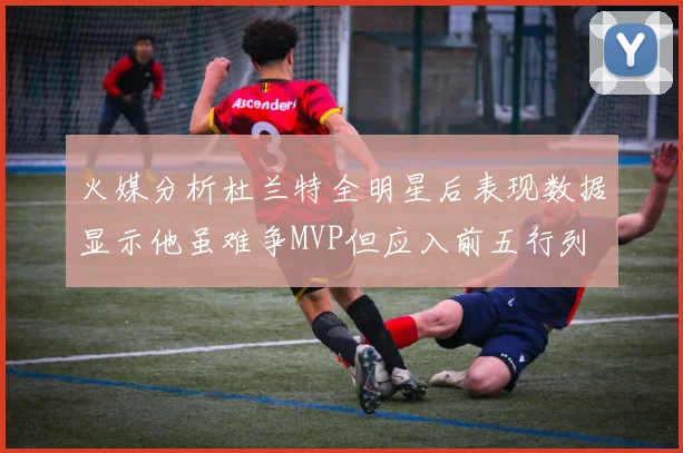 火媒分析杜兰特全明星后表现数据显示他虽难争MVP但应入前五行列