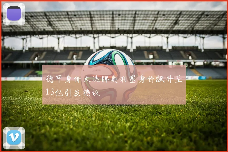 德甲身价大洗牌奥利塞身价飙升至13亿引发热议