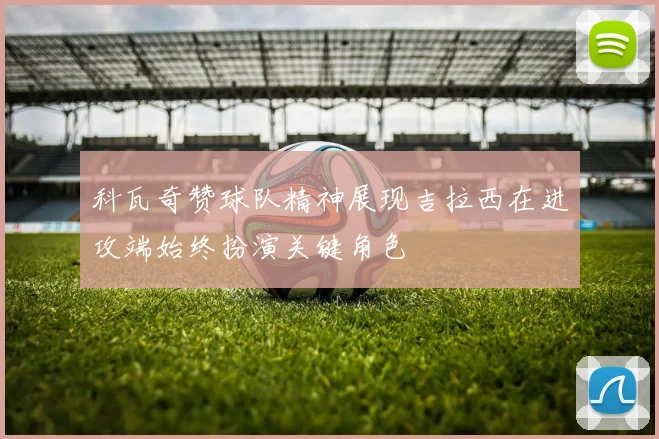 科瓦奇赞球队精神展现吉拉西在进攻端始终扮演关键角色