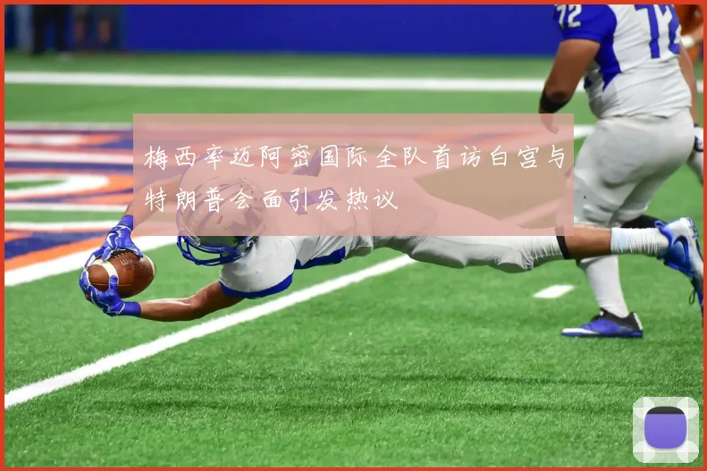 梅西率迈阿密国际全队首访白宫与特朗普会面引发热议