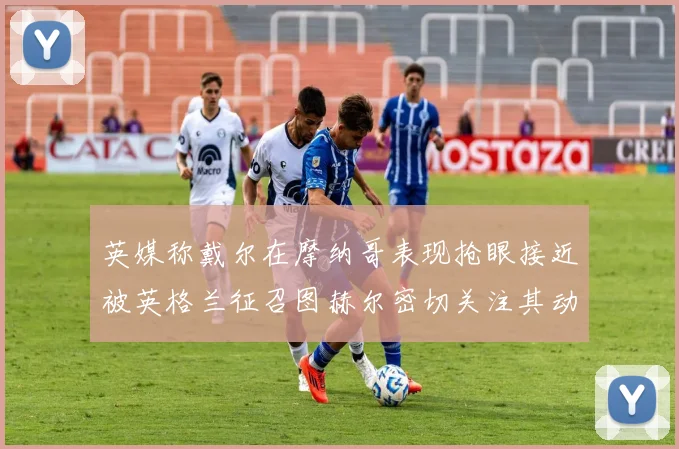 英媒称戴尔在摩纳哥表现抢眼接近被英格兰征召图赫尔密切关注其动态