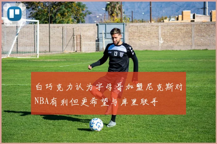 白巧克力认为字母哥加盟尼克斯对NBA有利但更希望与库里联手