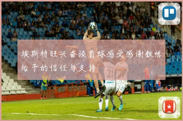 埃斯特旺兴奋谈首球感受感谢教练给予的信任与支持