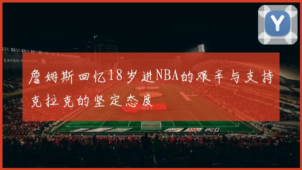 詹姆斯回忆18岁进NBA的艰辛与支持克拉克的坚定态度