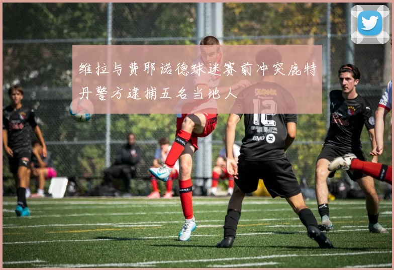 维拉与费耶诺德球迷赛前冲突鹿特丹警方逮捕五名当地人