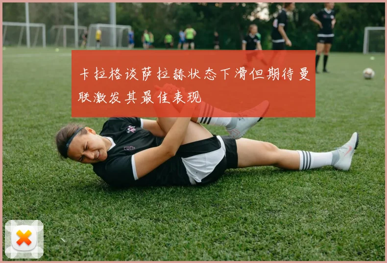 卡拉格谈萨拉赫状态下滑但期待曼联激发其最佳表现