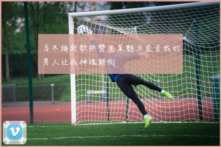 马冬梅新歌热赞克莱魅力直言我的男人让我神魂颠倒
