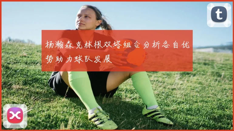 杨瀚森克林根双塔组合分析各自优势助力球队发展