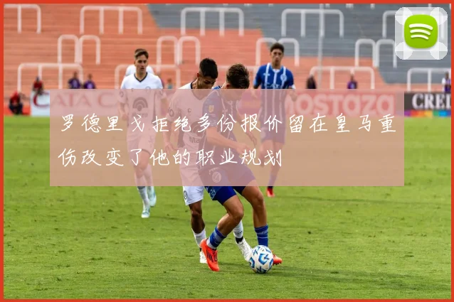罗德里戈拒绝多份报价留在皇马重伤改变了他的职业规划